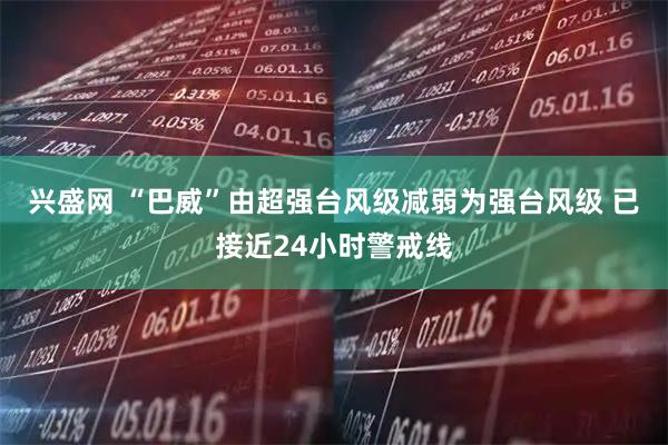 兴盛网 “巴威”由超强台风级减弱为强台风级 已接近24小时警戒线
