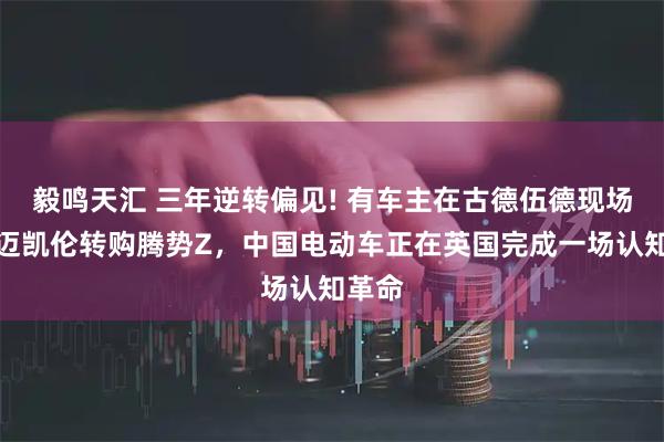 毅鸣天汇 三年逆转偏见! 有车主在古德伍德现场退单迈凯伦转购腾势Z，中国电动车正在英国完成一场认知革命