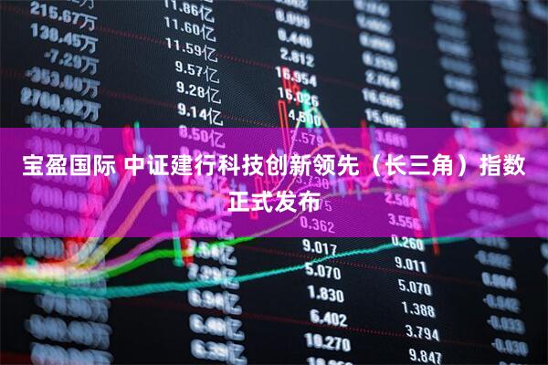 宝盈国际 中证建行科技创新领先（长三角）指数正式发布