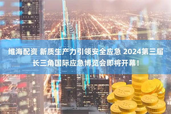 维海配资 新质生产力引领安全应急 2024第三届长三角国际应急博览会即将开幕！