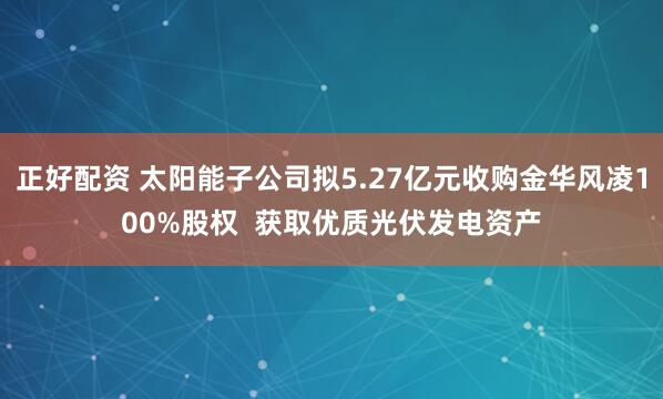 正好配资 太阳能子公司拟5.27亿元收购金华风凌100%股权  获取优质光伏发电资产