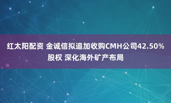 红太阳配资 金诚信拟追加收购CMH公司42.50%股权 深化海外矿产布局