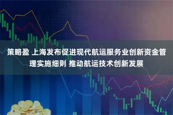 策略盈 上海发布促进现代航运服务业创新资金管理实施细则 推动航运技术创新发展