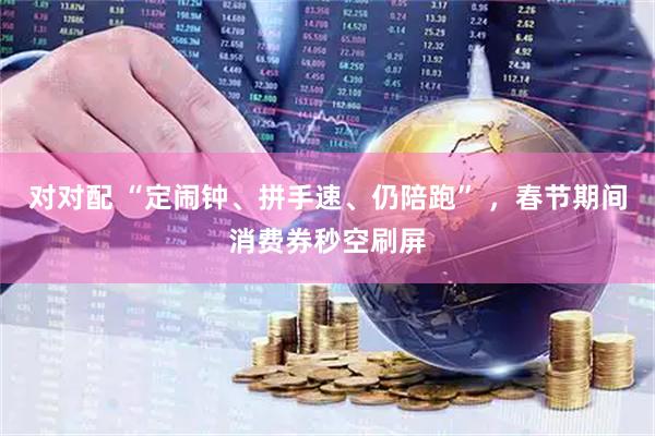 对对配 “定闹钟、拼手速、仍陪跑” ，春节期间消费券秒空刷屏