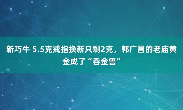 新巧牛 5.5克戒指换新只剩2克，郭广昌的老庙黄金成了“吞金兽”