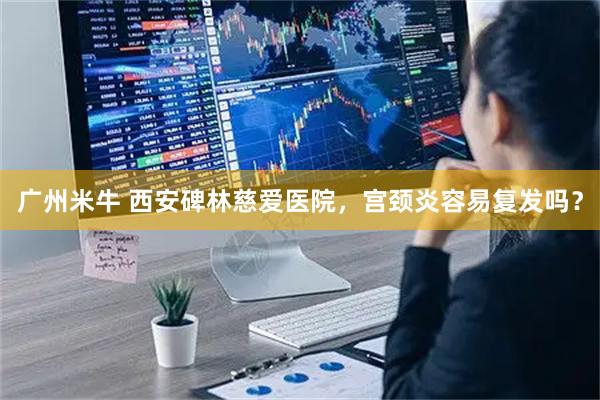 广州米牛 西安碑林慈爱医院，宫颈炎容易复发吗？