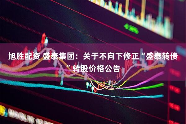 旭胜配资 盛泰集团：关于不向下修正“盛泰转债”转股价格公告