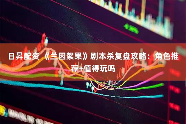 日昇配资 《兰因絮果》剧本杀复盘攻略：角色推荐+值得玩吗