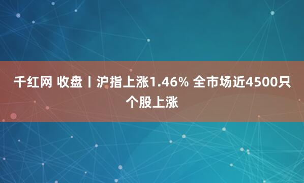 千红网 收盘丨沪指上涨1.46% 全市场近4500只个股上涨