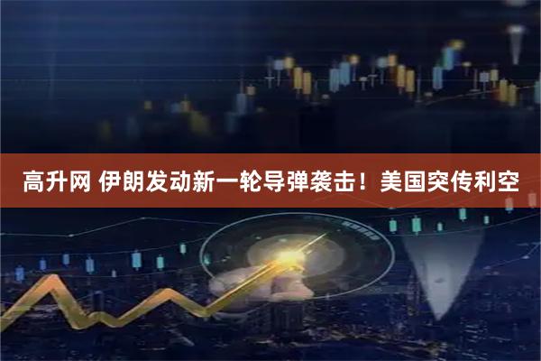 高升网 伊朗发动新一轮导弹袭击！美国突传利空