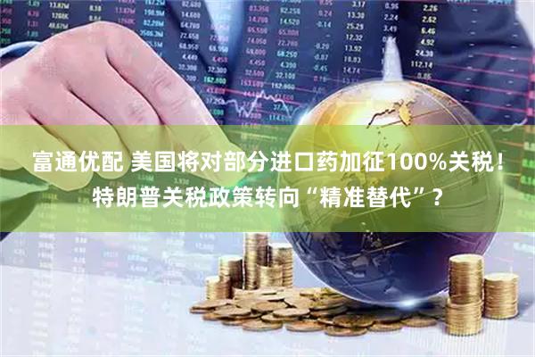 富通优配 美国将对部分进口药加征100%关税！特朗普关税政策转向“精准替代”？