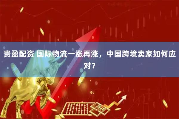贵盈配资 国际物流一涨再涨，中国跨境卖家如何应对？