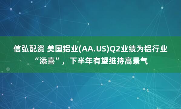 信弘配资 美国铝业(AA.US)Q2业绩为铝行业“添喜”，下半年有望维持高景气