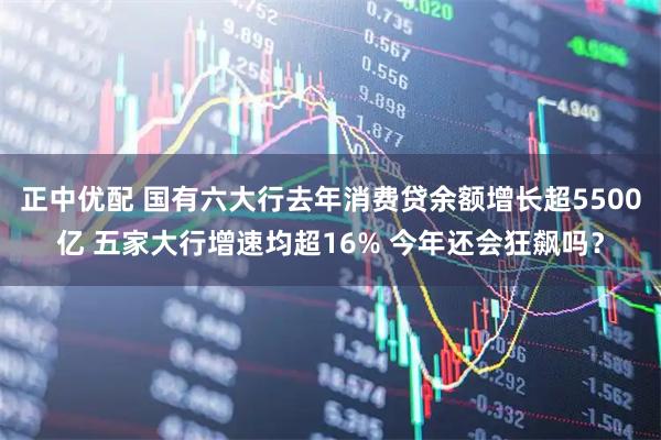 正中优配 国有六大行去年消费贷余额增长超5500亿 五家大行增速均超16% 今年还会狂飙吗？