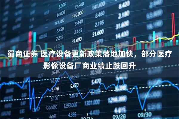 蜀商证券 医疗设备更新政策落地加快，部分医疗影像设备厂商业绩止跌回升