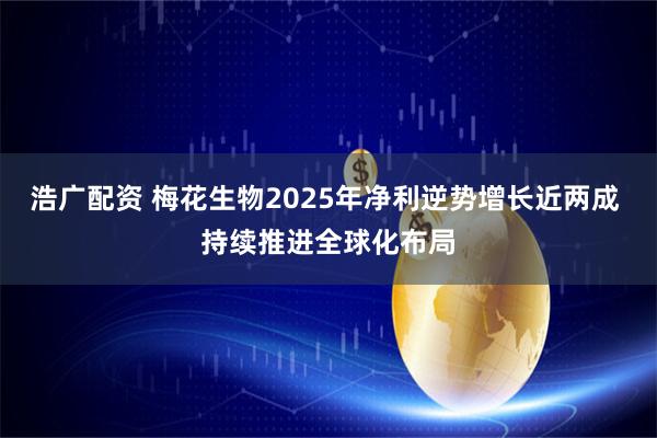 浩广配资 梅花生物2025年净利逆势增长近两成 持续推进全球化布局