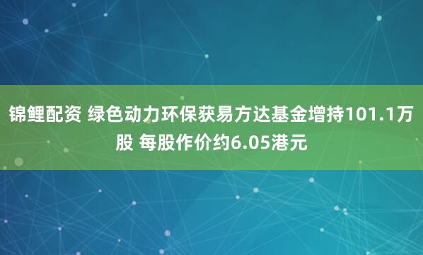 锦鲤配资 绿色动力环保获易方达基金增持101.1万股 每股作价约6.05港元