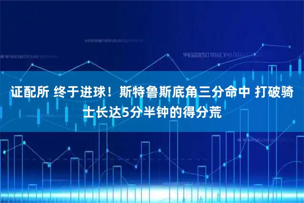 证配所 终于进球！斯特鲁斯底角三分命中 打破骑士长达5分半钟的得分荒