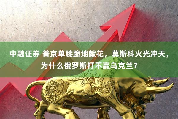 中融证券 普京单膝跪地献花，莫斯科火光冲天，为什么俄罗斯打不赢乌克兰？