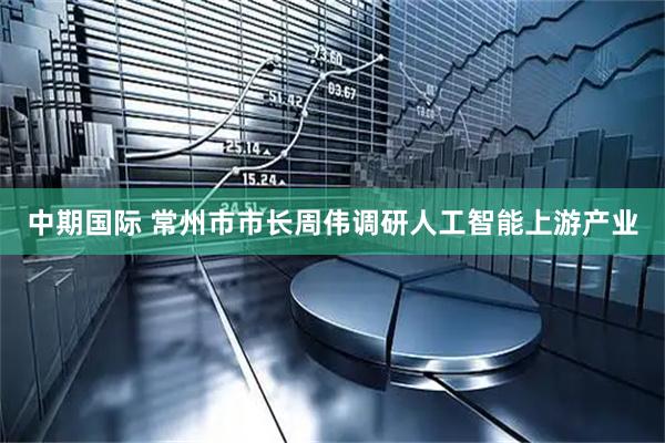中期国际 常州市市长周伟调研人工智能上游产业