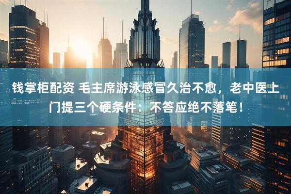 钱掌柜配资 毛主席游泳感冒久治不愈，老中医上门提三个硬条件：不答应绝不落笔！