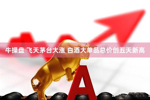 牛操盘 飞天茅台大涨 白酒大单品总价创五天新高