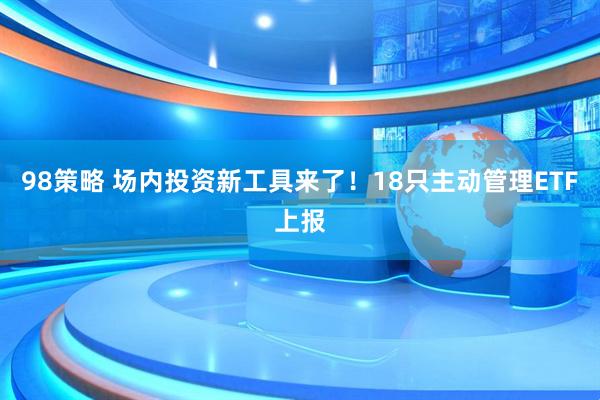 98策略 场内投资新工具来了！18只主动管理ETF上报