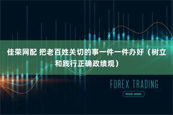 佳荣网配 把老百姓关切的事一件一件办好（树立和践行正确政绩观）