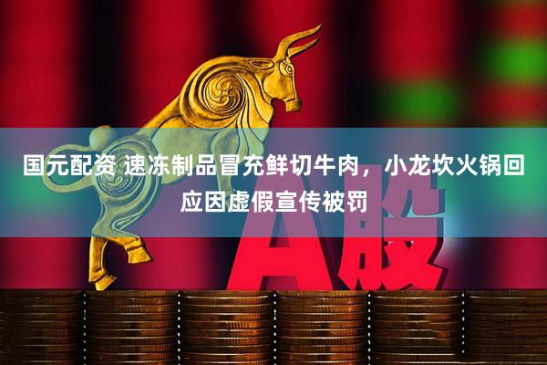 国元配资 速冻制品冒充鲜切牛肉，小龙坎火锅回应因虚假宣传被罚